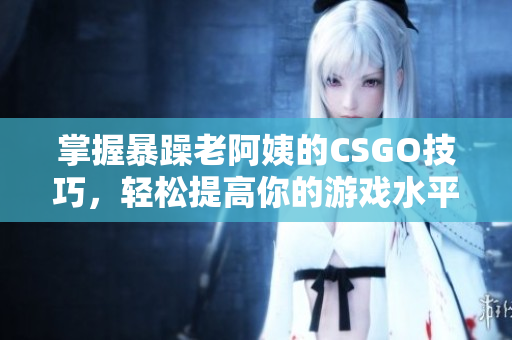 掌握暴躁老阿姨的CSGO技巧，轻松提高你的游戏水平
