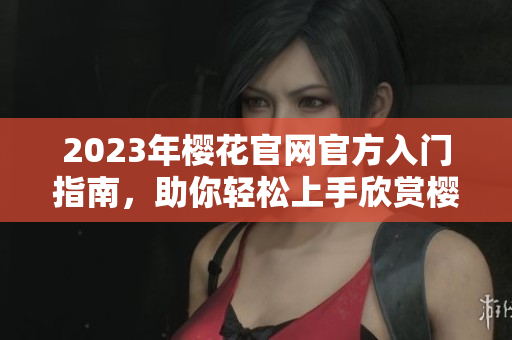 2023年樱花官网官方入门指南，助你轻松上手欣赏樱花美景