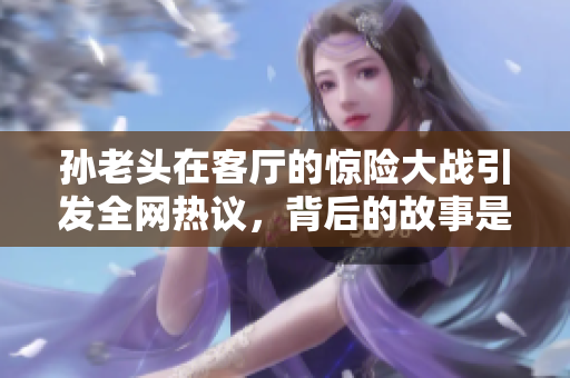 孙老头在客厅的惊险大战引发全网热议，背后的故事是什么