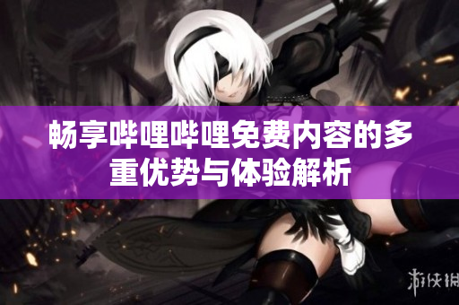 畅享哔哩哔哩免费内容的多重优势与体验解析