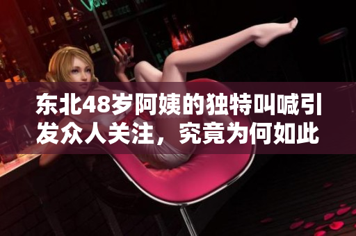 东北48岁阿姨的独特叫喊引发众人关注，究竟为何如此特别