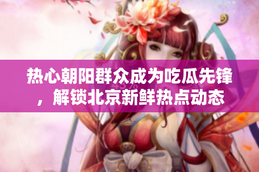 热心朝阳群众成为吃瓜先锋，解锁北京新鲜热点动态
