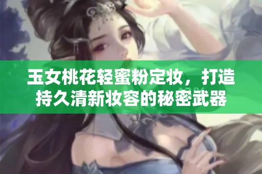 玉女桃花轻蜜粉定妆，打造持久清新妆容的秘密武器
