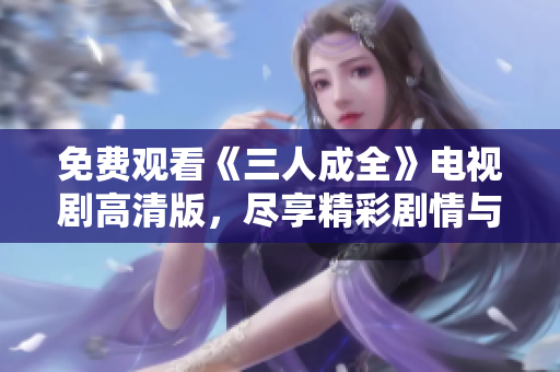 免费观看《三人成全》电视剧高清版，尽享精彩剧情与绝美画面