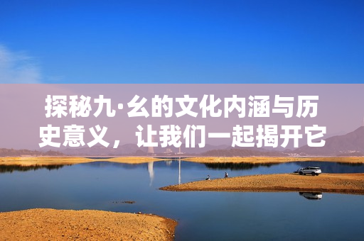 探秘九·幺的文化内涵与历史意义，让我们一起揭开它的面纱