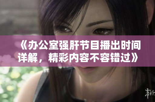 《办公室强肝节目播出时间详解，精彩内容不容错过》