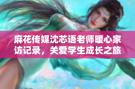 麻花传媒沈芯语老师暖心家访记录，关爱学生成长之旅