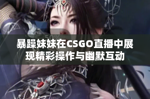 暴躁妹妹在CSGO直播中展现精彩操作与幽默互动