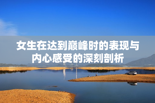 女生在达到巅峰时的表现与内心感受的深刻剖析