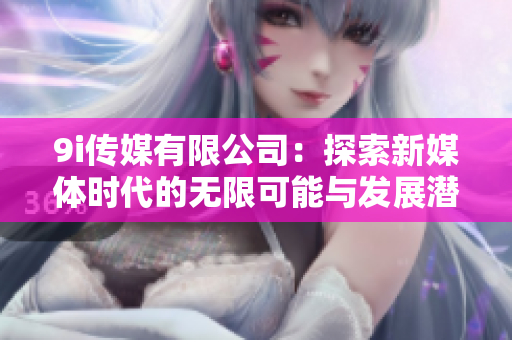 9i传媒有限公司：探索新媒体时代的无限可能与发展潜力