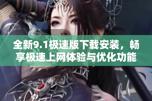 全新9.1极速版下载安装，畅享极速上网体验与优化功能！