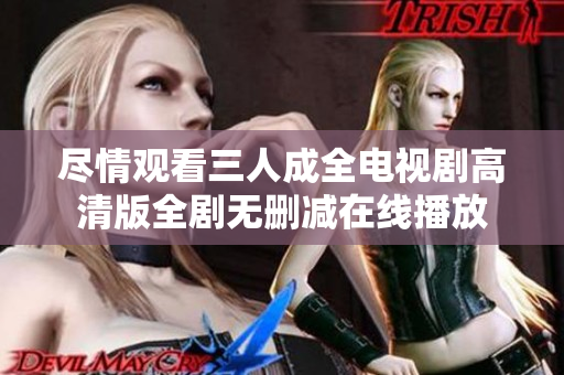 尽情观看三人成全电视剧高清版全剧无删减在线播放