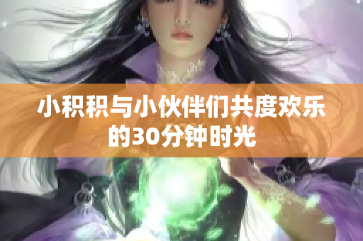 小积积与小伙伴们共度欢乐的30分钟时光