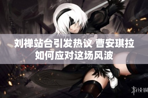 刘禅站台引发热议 曹安琪拉如何应对这场风波