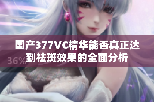 国产377VC精华能否真正达到祛斑效果的全面分析