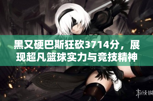 黑又硬巴斯狂砍3714分，展现超凡篮球实力与竞技精神