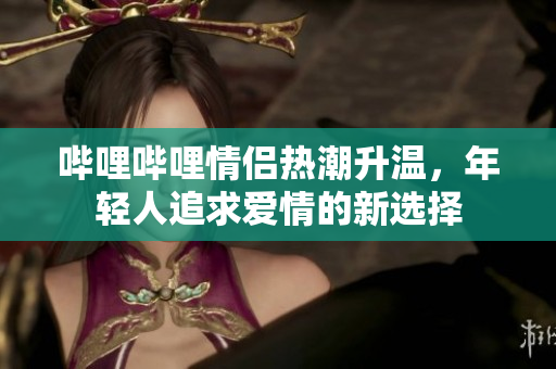 哔哩哔哩情侣热潮升温，年轻人追求爱情的新选择