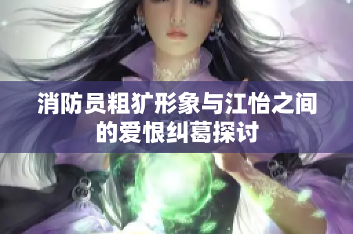 消防员粗犷形象与江怡之间的爱恨纠葛探讨