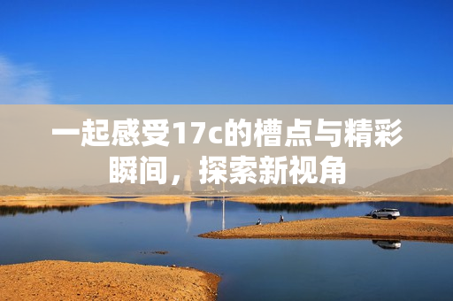 一起感受17c的槽点与精彩瞬间，探索新视角