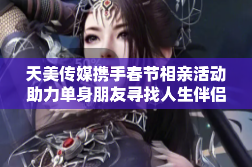 天美传媒携手春节相亲活动助力单身朋友寻找人生伴侣