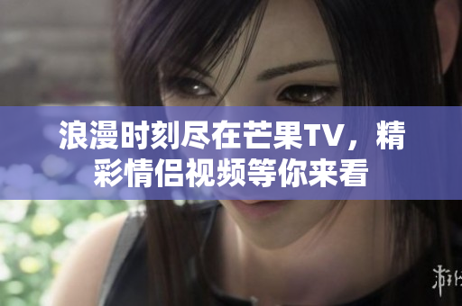 浪漫时刻尽在芒果TV，精彩情侣视频等你来看