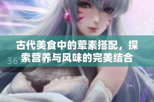 古代美食中的荤素搭配，探索营养与风味的完美结合
