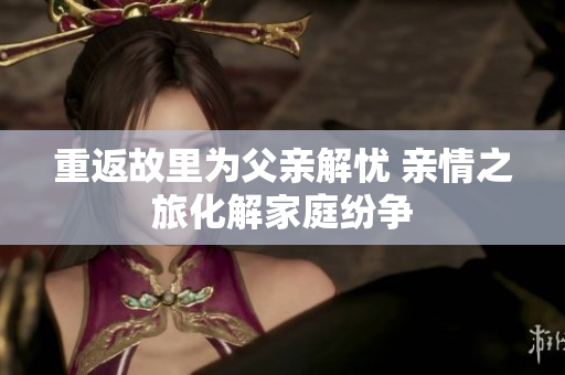 重返故里为父亲解忧 亲情之旅化解家庭纷争