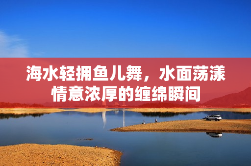 海水轻拥鱼儿舞，水面荡漾情意浓厚的缠绵瞬间