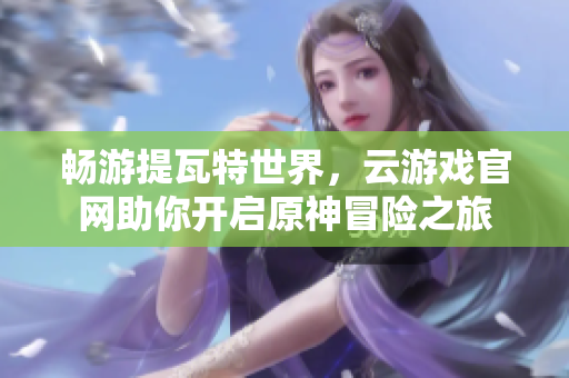 畅游提瓦特世界，云游戏官网助你开启原神冒险之旅
