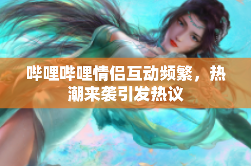 哔哩哔哩情侣互动频繁，热潮来袭引发热议