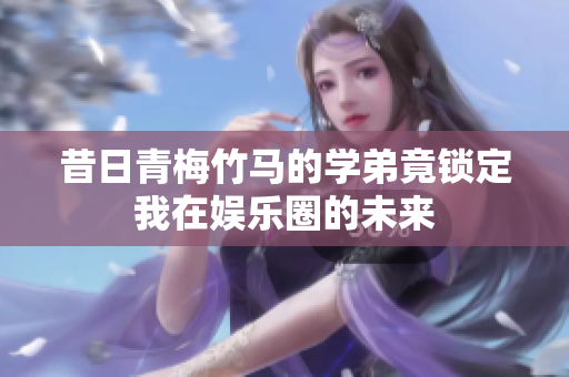 昔日青梅竹马的学弟竟锁定我在娱乐圈的未来