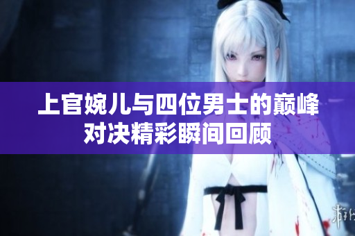 上官婉儿与四位男士的巅峰对决精彩瞬间回顾