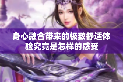 身心融合带来的极致舒适体验究竟是怎样的感受