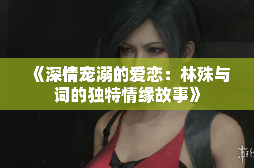 《深情宠溺的爱恋：林殊与词的独特情缘故事》