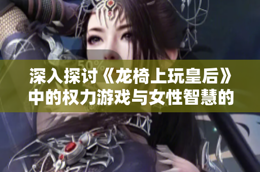深入探讨《龙椅上玩皇后》中的权力游戏与女性智慧的启示