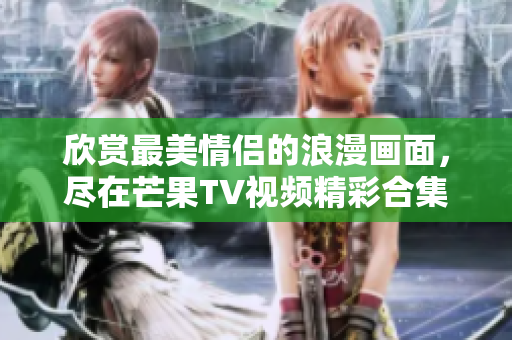 欣赏最美情侣的浪漫画面，尽在芒果TV视频精彩合集