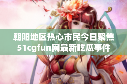 朝阳地区热心市民今日聚焦51cgfun网最新吃瓜事件