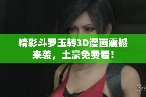精彩斗罗玉转3D漫画震撼来袭，土豪免费看！