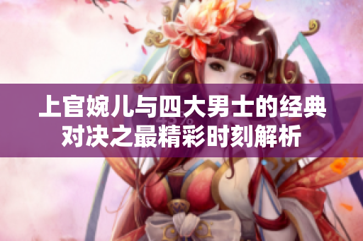 上官婉儿与四大男士的经典对决之最精彩时刻解析