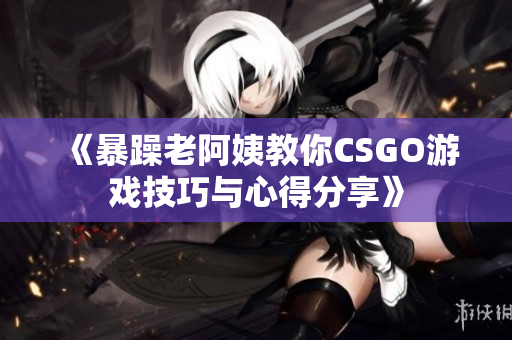 《暴躁老阿姨教你CSGO游戏技巧与心得分享》