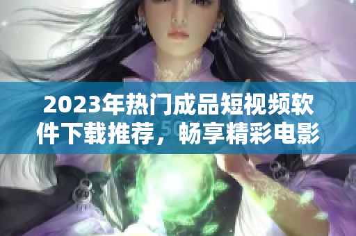 2023年热门成品短视频软件下载推荐，畅享精彩电影资源