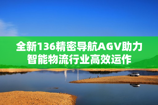 全新136精密导航AGV助力智能物流行业高效运作