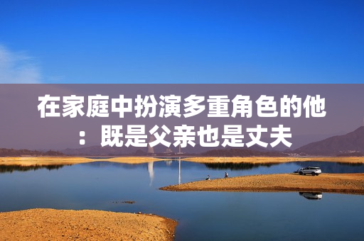 在家庭中扮演多重角色的他：既是父亲也是丈夫