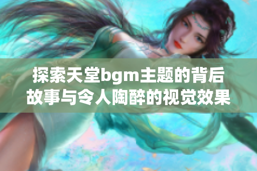 探索天堂bgm主题的背后故事与令人陶醉的视觉效果