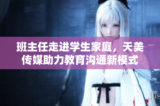 班主任走进学生家庭，天美传媒助力教育沟通新模式