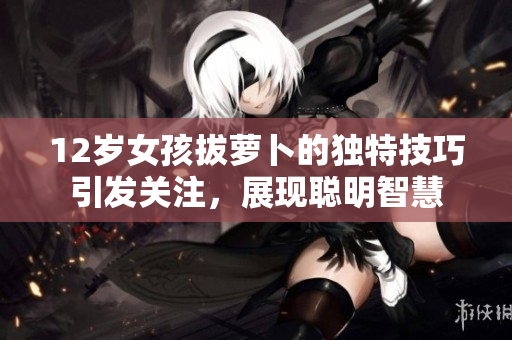 12岁女孩拔萝卜的独特技巧引发关注，展现聪明智慧