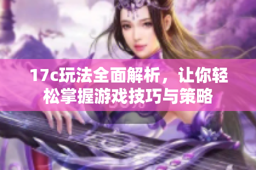 17c玩法全面解析，让你轻松掌握游戏技巧与策略