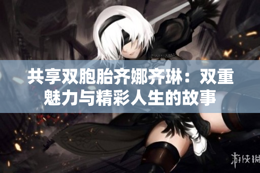 共享双胞胎齐娜齐琳：双重魅力与精彩人生的故事