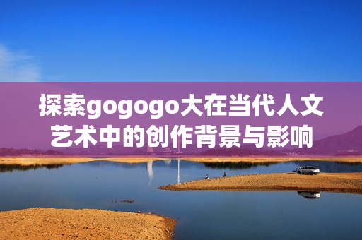 探索gogogo大在当代人文艺术中的创作背景与影响