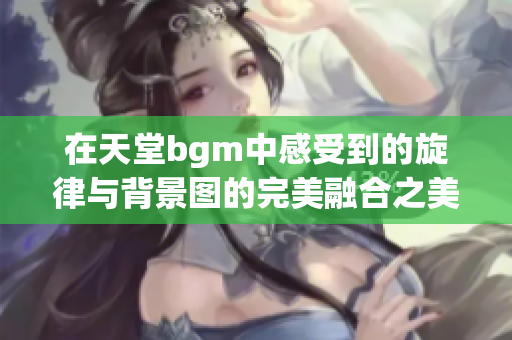 在天堂bgm中感受到的旋律与背景图的完美融合之美
